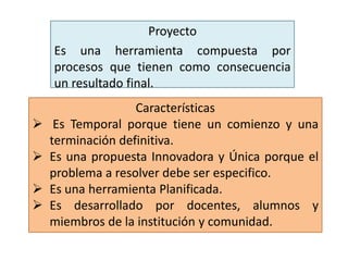 Proyecto
Es una herramienta compuesta por
procesos que tienen como consecuencia
un resultado final.
Características
 Es Temporal porque tiene un comienzo y una
terminación definitiva.
 Es una propuesta Innovadora y Única porque el
problema a resolver debe ser especifico.
 Es una herramienta Planificada.
 Es desarrollado por docentes, alumnos y
miembros de la institución y comunidad.
 