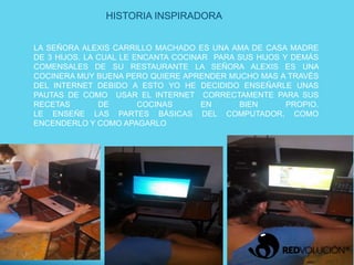 LA SEÑORA ALEXIS CARRILLO MACHADO ES UNA AMA DE CASA MADRE
DE 3 HIJOS. LA CUAL LE ENCANTA COCINAR PARA SUS HIJOS Y DEMÁS
COMENSALES DE SU RESTAURANTE LA SEÑORA ALEXIS ES UNA
COCINERA MUY BUENA PERO QUIERE APRENDER MUCHO MAS A TRAVÉS
DEL INTERNET DEBIDO A ESTO YO HE DECIDIDO ENSEÑARLE UNAS
PAUTAS DE COMO USAR EL INTERNET CORRECTAMENTE PARA SUS
RECETAS DE COCINAS EN BIEN PROPIO.
LE ENSEÑE LAS PARTES BÁSICAS DEL COMPUTADOR, COMO
ENCENDERLO Y COMO APAGARLO
HISTORIA INSPIRADORA
 