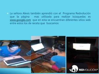  La señora Alexis también aprendió con el Programa Redvolución
que la página mas utilizada para realizar búsquedas es
www.google.com que en esta se encuentran diferentes sitios web
entre estos los de receta que buscamos
 