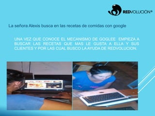 UNA VEZ QUE CONOCE EL MECANISMO DE GOGLEE EMPIEZA A
BUSCAR LAS RECETAS QUE MAS LE GUSTA A ELLA Y SUS
CLIENTES Y POR LAS CUAL BUSCO LA AYUDA DE REDVOLUCION.
La señora Alexis busca en las recetas de comidas con google
 
