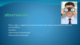 Mirar a algo o a alguien con mucha atención para tomar conocimiento sobre sus
características.
Ejemplos:
Observación al microscopio
Observación al telescopio
 