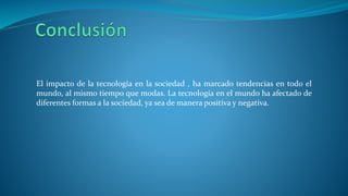 El impacto de la tecnología en la sociedad , ha marcado tendencias en todo el
mundo, al mismo tiempo que modas. La tecnología en el mundo ha afectado de
diferentes formas a la sociedad, ya sea de manera positiva y negativa.
 