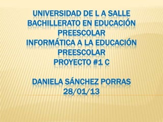 UNIVERSIDAD DE L A SALLE
BACHILLERATO EN EDUCACIÓN
PREESCOLAR
INFORMÁTICA A LA EDUCACIÓN
PREESCOLAR
PROYECTO #1 C
DANIELA SÁNCHEZ PORRAS
28/01/13
 