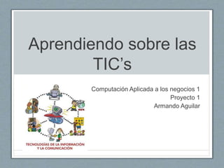 Aprendiendo sobre las 
TIC’s 
Computación Aplicada a los negocios 1 
Proyecto 1 
Armando Aguilar 
 
