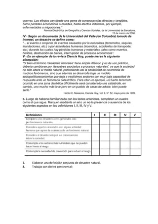 guerras. Los efectos van desde una gama de consecuencias directas y tangibles,
como pérdidas económicas o muertes, hasta efectos indirectos, por ejemplo,
enfermedades o migraciones.”
                Revista Electrónica de Geografía y Ciencias Sociales, de la Universidad de Barcelona,
                                                                                15 de marzo de 2000.
IV • Según un documento de la Universidad del Valle (de Colombia) tomado de
Internet, un desastre se define como:
“... el evento o conjunto de eventos causados por la naturaleza (terremotos, sequías,
inundaciones, etc.) o por actividades humanas (incendios, accidentes de transporte,
etc.) durante los cuales hay pérdidas humanas y materiales, tales como muertos,
heridos, destrucción de bienes, interrupción de procesos económicos”.
V • En un ejemplar de la revista Ciencia Hoy, puede leerse la siguiente
afirmación:
“Si bien el término ‘desastres naturales’ tiene amplia difusión y es de uso práctico,
debería cambiarse por ‘desastres asociados a procesos naturales’, ya que la sociedad
no sólo altera el medio natural, potenciando así la posibilidad de ocurrencia de
muchos fenómenos, sino que además se desarrolla bajo un modelo
sociopolíticoeconómico que deja a vastísimos sectores con muy baja capacidad de
respuesta ante un fenómeno catastrófico. Para citar un ejemplo, un fuerte terremoto
ocurrido en una zona desértica difícilmente será considerado una catástrofe, en
cambio, uno mucho más leve pero en un pueblo de casas de adobe, bien puede
serlo.”
                                  Héctor E. Massone, Ciencia Hoy, vol. 9, N° 52, mayo-junio de 1999.

b. Luego de haberse familiarizado con los textos anteriores, completen un cuadro
como el que sigue. Marquen mediante un sí o un no la presencia o ausencia de los
siguientes aspectos en las definiciones I, II, III, IV y V.




7.     Elaborar una definición conjunta de desastre natural.
8.     Trabajo con deriva continental:
 