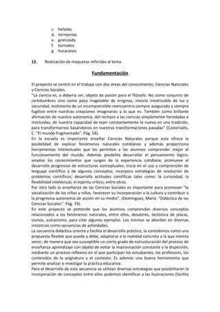 c.   heladas
           d.   tormentas
           e.   granizada
           f.   tornados
           g.   huracanes

12.    Realización de maquetas referidas al tema.

                                  Fundamentación

El proyecto se centró en el trabajo con dos áreas del conocimiento, Ciencias Naturales
y Ciencias Sociales.
“La ciencia es, o debería ser, objeto de pasión para el filósofo. No como conjunto de
certidumbres sino como pozo inagotable de enigmas, mezcla inextricable de luz y
oscuridad, testimonio de un incomprensible reencuentro siempre asegurado y siempre
fugitivo entre nuestras creaciones imaginarias y lo que es. También como brillante
afirmación de nuestra autonomía, del rechazo a las ciencias simplemente heredadas e
instituidas, de nuestra capacidad de tejer constantemente lo nuevo en una tradición,
para transformarnos basándonos en nuestras transformaciones pasadas” (Castoriadis,
C. “El mundo fragmentado”. Pág. 54).
En la escuela es importante enseñar Ciencias Naturales porque esta ofrece la
posibilidad de explicar fenómenos naturales cotidianos y además proporciona
herramientas intelectuales que les permiten a los alumnos comprender mejor el
funcionamiento del mundo. Además posibilita desarrollar el pensamiento lógico;
ampliar los conocimientos que surgen de la experiencia cotidiana; promueve el
desarrollo progresivo de estructuras conceptuales; inicia en el uso y comprensión de
lenguaje científico y de algunos conceptos; incorpora estrategias de resolución de
problemas científicos; desarrolla actitudes científicas tales como: la curiosidad, la
flexibilidad intelectual, el espíritu crítico, entre otros.
Por otro lado la enseñanza de las Ciencias Sociales es importante para promover “la
socialización de los niños y niñas, favorecer su incorporación a la cultura y contribuir a
la progrevisa autonomía de acción en su medio”. (Domínguez, María. “Didáctica de las
Ciencias Sociales”. Pág. 74).
En este proyecto se pretende que los alumnos comprendan diversos conceptos
relacionados a los fenómenos naturales, entre ellos, desastres, tectónica de placas,
sismos, vulcanismo, para citar algunos ejemplos. Los mismos se abordan en diversas
instancias como secuencias de actividades.
La secuencia didáctica orienta y facilita el desarrollo práctico, la concebimos como una
propuesta ﬂexible que puede y debe, adaptarse a la realidad concreta a la que intenta
servir, de manera que sea susceptible un cierto grado de estructuración del proceso de
enseñanza aprendizaje con objeto de evitar la improvisación constante y la dispersión,
mediante un proceso reﬂexivo en el que participan los estudiantes, los profesores, los
contenidos de la asignatura y el contexto. Es además una buena herramienta que
permite analizar e investigar la práctica educativa.
Para el desarrollo de esta secuencia se utilizan diversas estrategias que posibilitaron la
incorporación de conceptos entre ellos podemos identificar a las ilustraciones (facilita
 