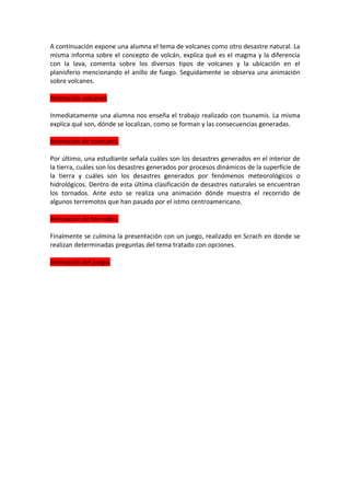 A continuación expone una alumna el tema de volcanes como otro desastre natural. La
misma informa sobre el concepto de volcán, explica qué es el magma y la diferencia
con la lava, comenta sobre los diversos tipos de volcanes y la ubicación en el
planisferio mencionando el anillo de fuego. Seguidamente se observa una animación
sobre volcanes.

Animación volcanes

Inmediatamente una alumna nos enseña el trabajo realizado con tsunamis. La misma
explica qué son, dónde se localizan, como se forman y las consecuencias generadas.

Animación de tsumanis.

Por último, una estudiante señala cuáles son los desastres generados en el interior de
la tierra, cuáles son los desastres generados por procesos dinámicos de la superficie de
la tierra y cuáles son los desastres generados por fenómenos meteorológicos o
hidrológicos. Dentro de esta última clasificación de desastres naturales se encuentran
los tornados. Ante esto se realiza una animación dónde muestra el recorrido de
algunos terremotos que han pasado por el istmo centroamericano.

Animación de tornados.

Finalmente se culmina la presentación con un juego, realizado en Scrach en donde se
realizan determinadas preguntas del tema tratado con opciones.

Animación del juego.
 