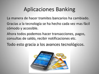 Aplicaciones Banking
La manera de hacer tramites bancarios ha cambiado.
Gracias a la tecnología se ha hecho cada vez mas fácil
cómodo y accesible.
Ahora todos podemos hacer transacciones, pagos,
consultas de saldo, recibir notificaciones etc.
Todo esto gracia a los avances tecnológicos.
 