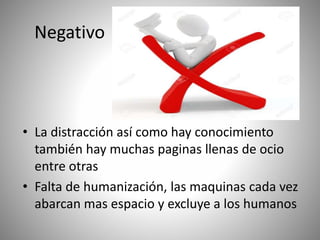 Negativo
• La distracción así como hay conocimiento
también hay muchas paginas llenas de ocio
entre otras
• Falta de humanización, las maquinas cada vez
abarcan mas espacio y excluye a los humanos
 