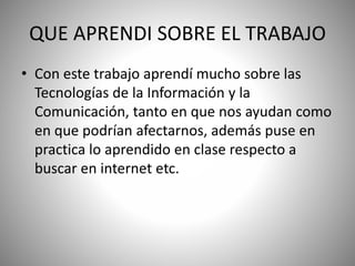 QUE APRENDI SOBRE EL TRABAJO
• Con este trabajo aprendí mucho sobre las
Tecnologías de la Información y la
Comunicación, tanto en que nos ayudan como
en que podrían afectarnos, además puse en
practica lo aprendido en clase respecto a
buscar en internet etc.
 