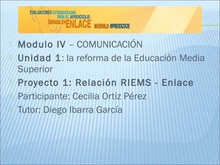    Modulo IV – COMUNICACIÓN
   Unidad 1: la reforma de la Educación Media
    Superior
   Proyecto 1: Relación RIEMS - Enlace
   Participante: Cecilia Ortiz Pérez
   Tutor: Diego Ibarra García
 