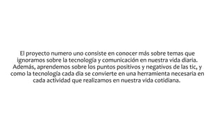 El proyecto numero uno consiste en conocer más sobre temas que
ignoramos sobre la tecnología y comunicación en nuestra vida diaria.
Además, aprendemos sobre los puntos positivos y negativos de las tic, y
como la tecnología cada dia se convierte en una herramienta necesaria en
cada actividad que realizamos en nuestra vida cotidiana.

 