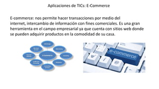 Aplicaciones de TICs: E-Commerce
E-commerce: nos permite hacer transacciones por medio del
internet, intercambio de información con fines comerciales. Es una gran
herramienta en el campo empresarial ya que cuenta con sitios web donde
se pueden adquirir productos en la comodidad de su casa.

 
