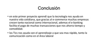 Conclusión
• en este primer proyecto aprendí que la tecnología nos ayuda en
nuestra vida cotidiana, que gracias al e-commerce muchas empresas
crecen tanto nacional como internacional, ademas el e-banking
facilita el pago de muchas transacciones que nos ahorra tiempo y
comodidad.
• los Tics nos ayuda con el aprendizaje a que sea mas rápido, tanto la
comunicación como en el Area laboral

 