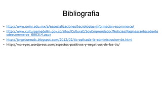 Bibliografia
• http://www.unini.edu.mx/a/especializaciones/tecnologias-informacion-ecommerce/
• http://www.culturaemedellin.gov.co/sites/CulturaE/SoyEmprendedor/Noticias/Paginas/antecedente
sdeecommerce_080314.aspx

• http://jorgecureudc.blogspot.com/2012/02/tic-aplicada-la-administracion-de.html
• http://moreyes.wordpress.com/aspectos-positivos-y-negativos-de-las-tic/

 