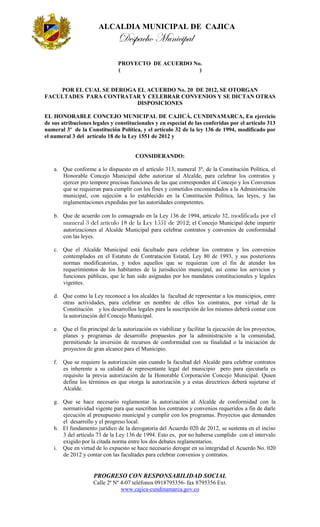 ALCALDIA MUNICIPAL DE CAJICA
                               Despacho Municipal
                               PROYECTO DE ACUERDO No.
                               (                     )


    POR EL CUAL SE DEROGA EL ACUERDO No. 20 DE 2012, SE OTORGAN
FACULTADES PARA CONTRATAR Y CELEBRAR CONVENIOS Y SE DICTAN OTRAS
                          DISPOSICIONES

EL HONORABLE CONCEJO MUNICIPAL DE CAJICÁ, CUNDINAMARCA, En ejercicio
de sus atribuciones legales y constitucionales y en especial de las conferidas por el artículo 313
numeral 3º de la Constitución Política, y el artículo 32 de la ley 136 de 1994, modificado por
el numeral 3 del artículo 18 de la Ley 1551 de 2012 y


                                       CONSIDERANDO:

   a. Que conforme a lo dispuesto en el artículo 313, numeral 3º, de la Constitución Política, el
      Honorable Concejo Municipal debe autorizar al Alcalde, para celebrar los contratos y
      ejercer pro tempore precisas funciones de las que corresponden al Concejo y los Convenios
      que se requieran para cumplir con los fines y cometidos encomendados a la Administración
      municipal, con sujeción a lo establecido en la Constitución Política, las leyes, y las
      reglamentaciones expedidas por las autoridades competentes.

   b. Que de acuerdo con lo consagrado en la Ley 136 de 1994, artículo 32, modificada por el
      numeral 3 del artículo 18 de la Ley 1551 de 2012; el Concejo Municipal debe impartir
      autorizaciones al Alcalde Municipal para celebrar contratos y convenios de conformidad
      con las leyes.

   c. Que el Alcalde Municipal está facultado para celebrar los contratos y los convenios
      contemplados en el Estatuto de Contratación Estatal, Ley 80 de 1993, y sus posteriores
      normas modificatorias, y todos aquellos que se requieran con el fin de atender los
      requerimientos de los habitantes de la jurisdicción municipal, así como los servicios y
      funciones públicas, que le han sido asignadas por los mandatos constitucionales y legales
      vigentes.

   d. Que como la Ley reconoce a los alcaldes la facultad de representar a los municipios, entre
      otras actividades, para celebrar en nombre de ellos los contratos, por virtud de la
      Constitución y los desarrollos legales para la suscripción de los mismos deberá contar con
      la autorización del Concejo Municipal.

   e. Que el fin principal de la autorización es viabilizar y facilitar la ejecución de los proyectos,
      planes y programas de desarrollo propuestos por la administración a la comunidad,
      permitiendo la inversión de recursos de conformidad con su finalidad o la iniciación de
      proyectos de gran alcance para el Municipio.

   f. Que se requiere la autorización aún cuando la facultad del Alcalde para celebrar contratos
      es inherente a su calidad de representante legal del municipio pero para ejecutarla es
      requisito la previa autorización de la Honorable Corporación Concejo Municipal. Quien
      define los términos en que otorga la autorización y a estas directrices deberá sujetarse el
      Alcalde.

   g. Que se hace necesario reglamentar la autorización al Alcalde de conformidad con la
      normatividad vigente para que suscriban los contratos y convenios requeridos a fin de darle
      ejecución al presupuesto municipal y cumplir con los programas. Proyectos que demanden
      el desarrollo y el progreso local.
   h. El fundamento jurídico de la derogatoria del Acuerdo 020 de 2012, se sustenta en el inciso
      3 del artículo 73 de la Ley 136 de 1994. Esto es, por no haberse cumplido con el intervalo
      exigido por la citada norma entre los dos debates reglamentarios.
   i. Que en virtud de lo expuesto se hace necesario derogar en su integridad el Acuerdo No. 020
      de 2012 y contar con las facultades para celebrar convenios y contratos.


                    PROGRESO CON RESPONSABILIDAD SOCIAL
                    Calle 2ª Nº 4-07 teléfonos 0918795356- fax 8795356 Ext.
                                www.cajica-cundinamarca.gov.co
 