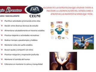 ALGUNAS DE LAS ESTRATEGIAS QUE AYUDAN TANTO A
PREVENIR LA CRONIFICACIÓN DEL ESTRÉS COMO A
AFRONTAR LAS MANIFESTACIONESQUE TIENE:
 Planificar actividades priorizando entre ellas
 Decidir entre diversas técnicas de estudio
 Alimentarse saludablemente en horarios estables
 Practicar deporte o actividades recreativas
 Dedicar tiempo a pasatiempos y hobbies
 Mantener ciclos de sueño estables
 Buscar ayuda y compartir con otros
 Practicar relajación y respiración profunda
 Mantener el sentido del humor
 Esforzarse en mantener la calma y tranquilidad
 