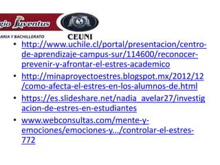 • http://www.uchile.cl/portal/presentacion/centro-
de-aprendizaje-campus-sur/114600/reconocer-
prevenir-y-afrontar-el-estres-academico
• http://minaproyectoestres.blogspot.mx/2012/12
/como-afecta-el-estres-en-los-alumnos-de.html
• https://es.slideshare.net/nadia_avelar27/investig
acion-de-estres-en-estudiantes
• www.webconsultas.com/mente-y-
emociones/emociones-y.../controlar-el-estres-
772
 