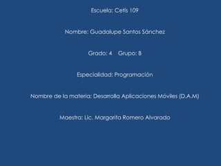 Escuela: Cetís 109
Nombre: Guadalupe Santos Sánchez
Grado: 4 Grupo: B
Especialidad: Programación
Nombre de la materia: Desarrolla Aplicaciones Móviles (D.A.M)
Maestra: Lic. Margarita Romero Alvarado