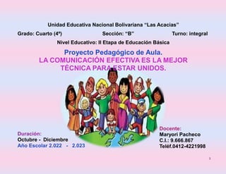 1
Unidad Educativa Nacional Bolivariana “Las Acacias”
Grado: Cuarto (4º) Sección: “B” Turno: integral
Nivel Educativo: II Etapa de Educación Básica
Proyecto Pedagógico de Aula.
LA COMUNICACIÓN EFECTIVA ES LA MEJOR
TÉCNICA PARA ESTAR UNIDOS.
Duración:
Octubre - Diciembre
Año Escolar 2.022 - 2.023
Docente:
Maryori Pacheco
C.I.: 9.666.867
Teléf.0412-4221998
 