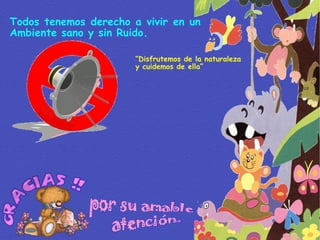 Todos tenemos derecho a vivir en un Ambiente sano y sin Ruido. “ Disfrutemos de la naturaleza y cuidemos de ella” por su amable atención. 