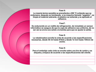 Fase 6:
La mezcla termo sensible se precalienta a 200 °C evitando que se
endurezca, después es bombeada a na maquina llamada “pegador”, se
limpia el material sobrante, el plástico se extiende y es aplicado el
adhesivo.
Fase7:
Es endurecido en un rodillo de refrigeración, de inmediato un sensor
informático se asegura de que la capa de adhesivo sea uniforme, de no
ser así se envía una señal a la bomba para que se ajuste la salida.
Fase 8:
La rebobinadora enrolla la cinta de acuerdo a las especificaciones
necesarias, desde 50 mt hasta 910mt y desde 12 mm hasta 144mm de
ancho.
Fase 9:
Para el embalaje cada cinta se enrolla sobre una tira de cartón y se
etiqueta y empaca de acuerdo a las especificaciones del cliente.
 