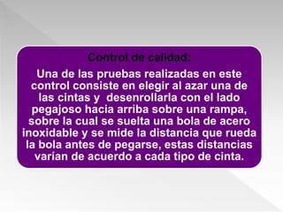 Control de calidad:
Una de las pruebas realizadas en este
control consiste en elegir al azar una de
las cintas y desenrollarla con el lado
pegajoso hacia arriba sobre una rampa,
sobre la cual se suelta una bola de acero
inoxidable y se mide la distancia que rueda
la bola antes de pegarse, estas distancias
varían de acuerdo a cada tipo de cinta.
 