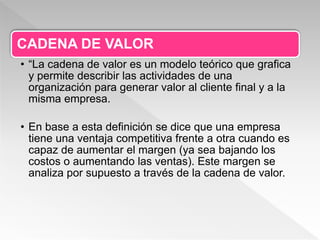 CADENA DE VALOR
• “La cadena de valor es un modelo teórico que grafica
y permite describir las actividades de una
organización para generar valor al cliente final y a la
misma empresa.
• En base a esta definición se dice que una empresa
tiene una ventaja competitiva frente a otra cuando es
capaz de aumentar el margen (ya sea bajando los
costos o aumentando las ventas). Este margen se
analiza por supuesto a través de la cadena de valor.
 
