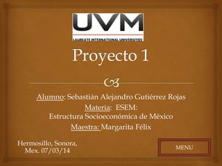 Alumno: Sebastián Alejandro Gutiérrez Rojas
Materia: ESEM:
Estructura Socioeconómica de México
Maestra: Margarita Félix
Hermosillo, Sonora,
Mex. 07/03/14

MENU

 