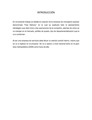 INTRODUCCIÓN
En el presente trabajo se detalla la creación de la empresa de mensajería express
denominada “Fast Delivery” en la cual se explicará todo el planeamiento
estratégico que dará inicio a las operaciones de la compañía, además de cómo se
va manejar en el mercado, perfiles de puesto, tipo de departamentalización que la
va a conformar.
Al ser una empresa de servicios debe llevar un estricto control interno, mismo que
se va a explicar en el proyecto. Se va a operar a nivel nacional tanto en el gran
área metropolitana (GAM) como fuera de ella.
 