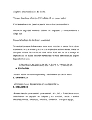 -adaptarse a las necesidades del cliente.
-Tiempos de entrega eficientes (24 hrs GAM, 48 hrs zonas rurales)
-Establecer el servicios “puerta a puerta” en cuanto a correspondencia.
-Garantizar seguridad mediante rastreos de paquetería y correspondencia a
tiempo real.
-Buscar la fidelidad del cliente con servicio ágil
Para esto el personal de la empresa es de suma importancia ya que dentro de mí
experiencia y lo que he averiguado es que un personal no calificado es una de las
principales causas del fracaso en este sector. Para ello se va a manejar 50
empleados de los cuales 30 serán mensajeros y el resto administrativos. El perfil
de puesto ideal sería:
REQUERIMIENTOS MINIMOS DEL PUESTO EN TÉRMINOS DE:
A. EDUCACIÓN
- Noveno Año de secundaria aprobado y / o bachiller en educación media.
B. EXPERIENCIA
- Mínimo seis meses de experiencia en puestos similares.
C. HABILIDADES
- Poseer licencias para conducir para conducir: A-3 , B-2, - Preferiblemente con
conocimientos de paquetes de cómputo ( MS Windows, Office), - Buenas
relaciones públicas, - Ordenado, - Honesto, - Dinámico, - Trabajo en equipo,
 