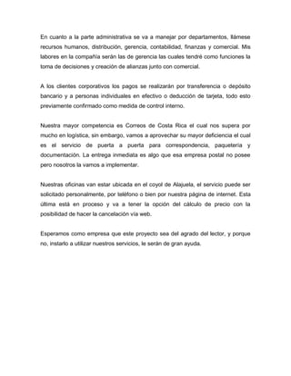 En cuanto a la parte administrativa se va a manejar por departamentos, llámese
recursos humanos, distribución, gerencia, contabilidad, finanzas y comercial. Mis
labores en la compañía serán las de gerencia las cuales tendré como funciones la
toma de decisiones y creación de alianzas junto con comercial.
A los clientes corporativos los pagos se realizarán por transferencia o depósito
bancario y a personas individuales en efectivo o deducción de tarjeta, todo esto
previamente confirmado como medida de control interno.
Nuestra mayor competencia es Correos de Costa Rica el cual nos supera por
mucho en logística, sin embargo, vamos a aprovechar su mayor deficiencia el cual
es el servicio de puerta a puerta para correspondencia, paquetería y
documentación. La entrega inmediata es algo que esa empresa postal no posee
pero nosotros la vamos a implementar.
Nuestras oficinas van estar ubicada en el coyol de Alajuela, el servicio puede ser
solicitado personalmente, por teléfono o bien por nuestra página de internet. Esta
última está en proceso y va a tener la opción del cálculo de precio con la
posibilidad de hacer la cancelación vía web.
Esperamos como empresa que este proyecto sea del agrado del lector, y porque
no, instarlo a utilizar nuestros servicios, le serán de gran ayuda.
 
