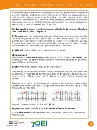 PLAN EDUCATIVO APRENDEMOS JUNTOS EN CASA
PROHIBIDASUREPRODUCCIÓN
11
así porque los participantes se sitúan de modo circular, generalmente alrededor
de una mesa. Los participantes intervienen con un texto oral preparado con
anticipación sobre un tema específico. Hay un moderador encargado de
presentar a los miembros de la mesa, de introducir el tema del debate, de controlar
las intervenciones de los participantes, de aclarar dudas y de resumir y relacionar
lo expuesto por cada uno de los participantes.
Puedes ayudarte con el texto integrado del estudiante de Lengua y literatura
de 6.° EGB Media, en la página 15.
3. Organiza en casa una mesa redonda sobre las causas y consecuencias
de la emergencia sanitaria por COVID 19. Recuerda pedir a los partici-
pantes que expongan su conocimiento al respecto y su posición. Luego,
formula soluciones para el cuidado familiar que podemos aplicar desde
casa. Escribe las soluciones para guardarlas en tu portafolio.
Actividad 2: Suma y diferencia de números racionales
¿Sabías que…?
Para sumar o restar decimales se debe ubicar los números decimales uno
debajo del otro. De esta manera, también tienen que coincidir las décimas,
las centésimas y la coma.
1. Observa cómo se resolvió la siguiente situación.
Una madre de familia realiza una compra de víveres para los habitantes de
su población. Compró 35 quintales de arroz en $1 513,75, y 35 quintales de
azúcar en $ 1 277,5. Pagó con 28 billetes de $100. ¿Cuánto recibió de
vuelto?
Para conocer cuánto recibió de vuelto, realizamos lo siguiente: sumamos los
valores que debe cancelar y luego este resultado restamos de $ 2 800
(producto de 28 x 100).
El vuelto que recibirá el alcalde será $8,75
Propiedades de la adición y sustracción de números racionales
La adición cumple con las propiedades (clausurativa, asociativa, conmutativa,
modulativa)
 