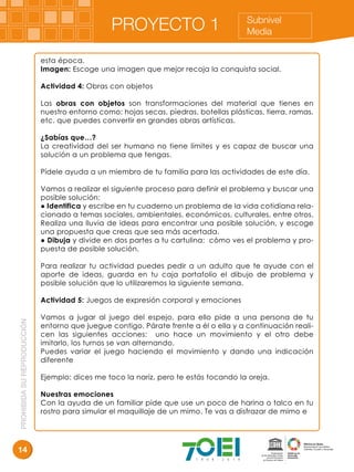 PROHIBIDASUREPRODUCCIÓN
14
Subnivel
MediaPROYECTO 1
esta época.
Imagen: Escoge una imagen que mejor recoja la conquista social.
Actividad 4: Obras con objetos
Las obras con objetos son transformaciones del material que tienes en
nuestro entorno como: hojas secas, piedras, botellas plásticas, tierra, ramas,
etc. que puedes convertir en grandes obras artísticas.
¿Sabías que…?
La creatividad del ser humano no tiene límites y es capaz de buscar una
solución a un problema que tengas.
Pídele ayuda a un miembro de tu familia para las actividades de este día.
Vamos a realizar el siguiente proceso para definir el problema y buscar una
posible solución:
● Identifica y escribe en tu cuaderno un problema de la vida cotidiana rela-
cionado a temas sociales, ambientales, económicos, culturales, entre otros.
Realiza una lluvia de ideas para encontrar una posible solución, y escoge
una propuesta que creas que sea más acertada.
● Dibuja y divide en dos partes a tu cartulina: cómo ves el problema y pro-
puesta de posible solución.
Para realizar tu actividad puedes pedir a un adulto que te ayude con el
aporte de ideas, guarda en tu caja portafolio el dibujo de problema y
posible solución que lo utilizaremos la siguiente semana.
Actividad 5: Juegos de expresión corporal y emociones
Vamos a jugar al juego del espejo, para ello pide a una persona de tu
entorno que juegue contigo. Párate frente a él o ella y a continuación reali-
cen las siguientes acciones: uno hace un movimiento y el otro debe
imitarlo, los turnos se van alternando.
Puedes variar el juego haciendo el movimiento y dando una indicación
diferente
Ejemplo: dices me toco la nariz, pero te estás tocando la oreja.
Nuestras emociones
Con la ayuda de un familiar pide que use un poco de harina o talco en tu
rostro para simular el maquillaje de un mimo. Te vas a disfrazar de mimo e
 