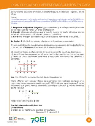 PLAN EDUCATIVO APRENDEMOS JUNTOS EN CASA
PROHIBIDASUREPRODUCCIÓN
17
denunciar la caza de animales, no botar basura, no realizar fogatas, entre
otras.
Fuente:
https://www.ecured.cu/Especie_nativahttps://www.iucn.org/es/regiones/am%C3%A9rica-
del-sur/nuestro-trabajo/%C3%A1reas-protegidas/%C2%BFqu%C3%A9-es-un-%C3%A1rea-pr
otegida
1. Responde la siguiente pregunta: ¿por qué crees que es importante promover
acciones cuando visitas un área protegida?
2. Propón algunas soluciones para que la gente no dañe el hogar de las
especies nativas en cualquier ecosistema que visite.
3. Crea una imagen que identifique una especie nativa de tu ciudad.
Actividad 3: Multiplicaciones y divisiones entre números naturales
En una multiplicación puede haber decimales en cualquiera de los dos factores,
o en los dos. Observa cómo se multiplican decimales.
a) En primer lugar multiplicamos sin tener en cuenta que hay decimales.
b) A continuación contamos los números decimales que hay en ambos factores
y serán las cifras decimales que lleve el resultado, contamos de derecha a
izquierda.
Lee con atención la resolución del siguiente problema:
María y Nancy son vecinas, y todas estas semanas han realizado compras en el
mercado. La semana pasada María gastó 25,75 dólares, exactamente 3 veces
más de lo que gastó Nancy, que tenía poco que comprar. ¿Cuánto dinero se
gastó Nancy?
Respuesta: Nancy gastó $ 8,58
Propiedades de la multiplicación
Conmutativa
El orden de los factores no cambia el resultado.
Ejemplo: 12,3 ×4 =4 ×12,3
x
+
 