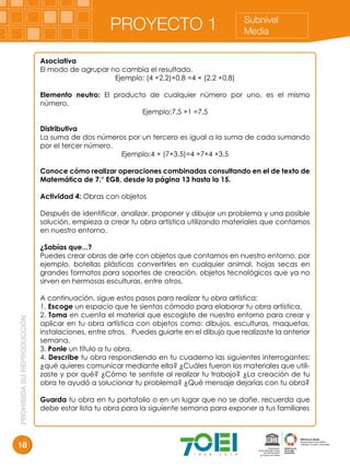 PROHIBIDASUREPRODUCCIÓN
18
Subnivel
MediaPROYECTO 1
Asociativa
El modo de agrupar no cambia el resultado.
Ejemplo: (4 ×2,2)×0,8 =4 × (2,2 ×0,8)
Elemento neutro: El producto de cualquier número por uno, es el mismo
número.
Ejemplo:7,5 ×1 =7,5
Distributiva
La suma de dos números por un tercero es igual a la suma de cada sumando
por el tercer número.
Ejemplo:4 × (7+3,5)=4 ×7+4 ×3,5
Conoce cómo realizar operaciones combinadas consultando en el de texto de
Matemática de 7.° EGB, desde la página 13 hasta la 15.
Actividad 4: Obras con objetos
Después de identificar, analizar, proponer y dibujar un problema y una posible
solución, empieza a crear tu obra artística utilizando materiales que contamos
en nuestro entorno.
¿Sabías que...?
Puedes crear obras de arte con objetos que contamos en nuestro entorno, por
ejemplo, botellas plásticas convertirles en cualquier animal, hojas secas en
grandes formatos para soportes de creación, objetos tecnológicos que ya no
sirven en hermosas esculturas, entre otros.
A continuación, sigue estos pasos para realizar tu obra artística:
1. Escoge un espacio que te sientas cómodo para elaborar tu obra artística.
2. Toma en cuenta el material que escogiste de nuestro entorno para crear y
aplicar en tu obra artística con objetos como: dibujos, esculturas, maquetas,
instalaciones, entre otros. Puedes guiarte en el dibujo que realizaste la anterior
semana.
3. Ponle un título a tu obra.
4. Describe tu obra respondiendo en tu cuaderno las siguientes interrogantes:
¿qué quieres comunicar mediante ella? ¿Cuáles fueron los materiales que utili-
zaste y por qué? ¿Cómo te sentiste al realizar tu trabajo? ¿La creación de tu
obra te ayudó a solucionar tu problema? ¿Qué mensaje dejarías con tu obra?
Guarda tu obra en tu portafolio o en un lugar que no se dañe, recuerda que
debe estar lista tu obra para la siguiente semana para exponer a tus familiares
 