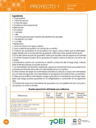 PROHIBIDASUREPRODUCCIÓN
26
Subnivel
MediaPROYECTO 1
Ingredientes:
• 10 guayabas
• 1 taza de azúcar
• ½ taza de agua
• Canela en rama (opcional)
Implementos:
• Licuadora
• 1 cernidor
• 1 olla
• 1 cuchara grande para mezclar (de preferencia de palo)
• 1 recipiente con tapa
• 1 cuchillo
Preparación:
1. Lava tus manos con agua y jabón.
2. Lava y pela las guayabas con ayuda de un adulto.
3. Coloca dos guayabas en la licuadora con agua y licúa hasta que se deshagan,
luego añade una a una las demás guayabas, hasta que todo quede hecho puré.
4. En la olla cierne el puré de guayaba, hasta que queden solo las pepas en el cernidor.
5. Cuando tengas la pulpa de la guayaba sin pepas coloca el azúcar y la rama de
canela.
6. Enciende la cocina con ayuda de un adulto y coloca la olla a fuego bajo, mezcla
todo el tiempo porque se puede quemar.
7. La mermelada comenzará a espesarse, seguimos mezclando hasta que pasemos la
cuchara por el fondo de la olla y la mermelada forme un camino.
8. Otra manera de saber si la mermelada está lista es colocar un poco de mermelada
en una taza de agua fría, si la mermelada no se esparce por toda la taza, ya está lista.
9. Deja que se enfríe la mermelada y luego colócala en un recipiente que tenga tapa,
para que luego puedas guardarlo en la refrigeradora y consumirlo en los siguientes
días.
10. Finalmente coloca la mermelada de guayaba con una galleta de sal o con pan y
comparte con toda tu familia.
Nuestra apreciación del trabajo que realizamos
Reﬂexiones
Sí, lo
hago
muy bien
Sí, pero
puedo
mejorarlo
Lo hago
con
diﬁcultad
Necesito
ayuda para
hacerlo
¿Entiendo la importancia de
realizar actividad física?
¿Puedo bailar y representar diferentes
animales con mi cuerpo?
¿Puedo mezclar, licuar y cernir las
guayabas?
¿Motivo a mi familia a pasar tiempo juntos
cocinando o haciendo actividad física?
 