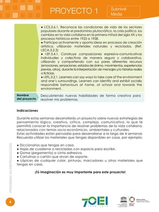 PROHIBIDASUREPRODUCCIÓN
4
PROYECTO 1 Subnivel
Media
Indicaciones
Durante estas semanas desarrollarás un proyecto sobre nuevas estrategias de
pensamiento lógico, creativo, crítico, complejo, comunicativo, lo que te
permitirá conocer la importancia de resolver problemas de la vida cotidiana,
relacionados con temas socio-económicos, ambientales y culturales.
Estas actividades están pensadas para desarrollarse a lo largo de 4 semanas
Recuerda utilizar los materiales que tengas disponibles en casa, por ejemplo:
● Diccionarios que tengas en casa.
● Hojas de cuaderno o recicladas con espacio para escribir.
● Goma (pegamento) o cinta adhesiva.
● Cartulinas o cartón que sirvan de soporte.
● Lápices de cualquier color, pinturas, marcadores u otros materiales que
tengas en casa.
¡Tú imaginación es muy importante para este proyecto!
Nombre
del proyecto
Descubriendo nuevas habilidades de forma creativa para
resolver mis problemas.
● I.CS.3.6.1. Reconoce las condiciones de vida de los sectores
populares durante el predominio plutocrático, la crisis política, los
cambios en la vida cotidiana en la primera mitad del siglo XX y los
procesos históricos entre 1925 a 1938.
● Participa activamente y aporta ideas en procesos de creación
artística, utilizando materiales naturales y reciclados. (Ref.
I.ECA.3.2.3)
● I.EF.3.4.1. Construye composiciones expresivo-comunicativas
individuales y colectivas de manera segura y colaborativa,
utilizando y compartiendo con sus pares diferentes recursos
(emociones,sensaciones,estadosdeánimo,movimientos,experiencias
previas, otros), durante la interpretación de mensajes y/o historias reales
o ficticias.
● I.EFL.3.2.1. Learners can say ways to take care of the environment
and one’s surroundings. Learners can identify and exhibit socially
responsible behaviours at home, at school and towards the
environment.
 