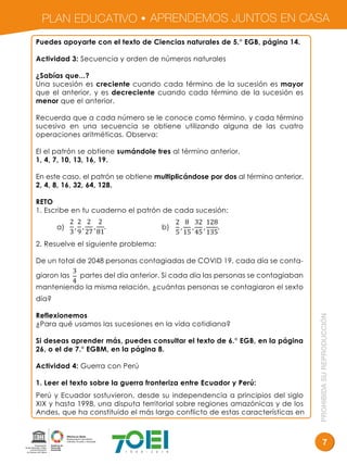 PLAN EDUCATIVO APRENDEMOS JUNTOS EN CASA
PROHIBIDASUREPRODUCCIÓN
7
Puedes apoyarte con el texto de Ciencias naturales de 5.° EGB, página 14.
Actividad 3: Secuencia y orden de números naturales
¿Sabías que...?
Una sucesión es creciente cuando cada término de la sucesión es mayor
que el anterior, y es decreciente cuando cada término de la sucesión es
menor que el anterior.
Recuerda que a cada número se le conoce como término, y cada término
sucesivo en una secuencia se obtiene utilizando alguna de las cuatro
operaciones aritméticas. Observa:
El el patrón se obtiene sumándole tres al término anterior.
1, 4, 7, 10, 13, 16, 19.
En este caso, el patrón se obtiene multiplicándose por dos al término anterior.
2, 4, 8, 16, 32, 64, 128.
RETO
1. Escribe en tu cuaderno el patrón de cada sucesión:
a) b)
2. Resuelve el siguiente problema:
De un total de 2048 personas contagiadas de COVID 19, cada día se conta-
giaron las partes del día anterior. Si cada día las personas se contagiaban
manteniendo la misma relación, ¿cuántas personas se contagiaron el sexto
día?
Reflexionemos
¿Para qué usamos las sucesiones en la vida cotidiana?
Si deseas aprender más, puedes consultar el texto de 6.° EGB, en la página
26, o el de 7.° EGBM, en la página 8.
Actividad 4: Guerra con Perú
1. Leer el texto sobre la guerra fronteriza entre Ecuador y Perú:
Perú y Ecuador sostuvieron, desde su independencia a principios del siglo
XIX y hasta 1998, una disputa territorial sobre regiones amazónicas y de los
Andes, que ha constituido el más largo conflicto de estas características en
2
3
,
2
9
,
2
27
,
2
81
.
2
5
,
8
15
,
32
45
,
128
135
.
3
4
 