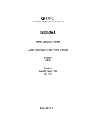 Proyecto 1


        Tema: Concepto y Forma


Curso: Introducción a los Medios Digitales


                 Sección
                  H210


                Nombre
           Daniela Gago Tello
               U913127




            Ciclo: 2010-2
 