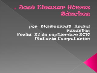 José Eleazar Gómez Sánchez por  Montserrat  Arana Pasantes  Fecha  27 de septiembre 2010 Materia Computación  