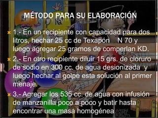 MÉTODO PARA SU ELABORACIÓN

 1.- En un recipiente con capacidad para dos
  litros, hechar 25 cc de Texapón N 70 y
  luego agregar 25 gramos de comperlan KD.
 2.- En otro recipiente diluir 15 grs. de cloruro
  de sodio en 300 cc. de agua desionizada y
  luego hechar al golpe esta solución al primer
  menaje.
 3.- Agregar los 535 cc. de agua con infusión
  de manzanilla poco a poco y batir hasta
  encontrar una masa homogénea.
 