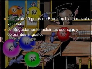  4.- Incluir 20 gotas de Bronidox L a la mezcla
  viscosa.
 5.- Seguidamente incluir las esencias y
  colorantes al gusto.
 