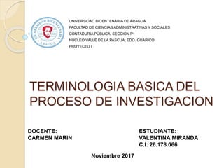 TERMINOLOGIA BASICA DEL
PROCESO DE INVESTIGACION
UNIVERSIDAD BICENTENARIA DE ARAGUA
FACULTAD DE CIENCIAS ADMINISTRATIVAS Y SOCIALES
CONTADURIA PÚBLICA, SECCION P1
NUCLEO VALLE DE LA PASCUA, EDO. GUARICO
PROYECTO I
ESTUDIANTE:
VALENTINA MIRANDA
C.I: 26.178.066
DOCENTE:
CARMEN MARIN
Noviembre 2017
 