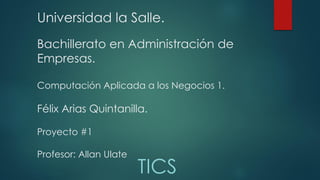 Universidad la Salle.
Bachillerato en Administración de
Empresas.
Computación Aplicada a los Negocios 1.
Félix Arias Quintanilla.
Proyecto #1
Profesor: Allan Ulate
TICS
 