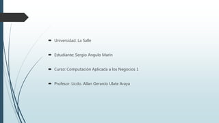  Universidad: La Salle
 Estudiante: Sergio Angulo Marín
 Curso: Computación Aplicada a los Negocios 1
 Profesor: Licdo. Allan Gerardo Ulate Araya
 