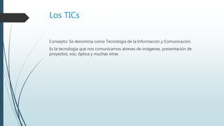 Los TICs
Consepto: Se denomina como Tecnologia de la Informacion y Comunicación,
Es la tecnologia que nos comunicarnos atreves de imágenes, presentación de
proyectos, voz, óptica y muchas otras
 