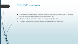 TICs E-Commerce
 Son las formas de encontrar mercado para una o varias cosas mediante los equipos
tecnológicos,Las Tics utilizadas en el E-Commerce son:
I. Paginas web de comercios como adiddas.com, volcom.com…
II. También paginas de compra y ventas como amazon.com ebay.com…
 