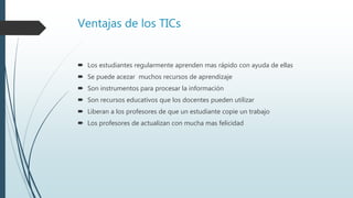 Ventajas de los TICs
 Los estudiantes regularmente aprenden mas rápido con ayuda de ellas
 Se puede acezar muchos recursos de aprendizaje
 Son instrumentos para procesar la información
 Son recursos educativos que los docentes pueden utilizar
 Liberan a los profesores de que un estudiante copie un trabajo
 Los profesores de actualizan con mucha mas felicidad
 
