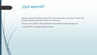¿Qué aprendí?
Aprendí aspectos positivos de los TICs en la educación y que tiene mucho mas
ventajas positivas para los Profesores y Alumnos
A buscar mas rápido y efectivamente en buscadores como google.com
Y a subir PDFs a la pagina slideshere.net
 